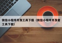 微信小程序开发工具下载（微信小程序开发者工具下载）